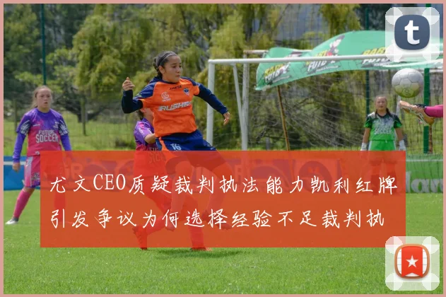 尤文CEO质疑裁判执法能力凯利红牌引发争议为何选择经验不足裁判执法欧冠比赛