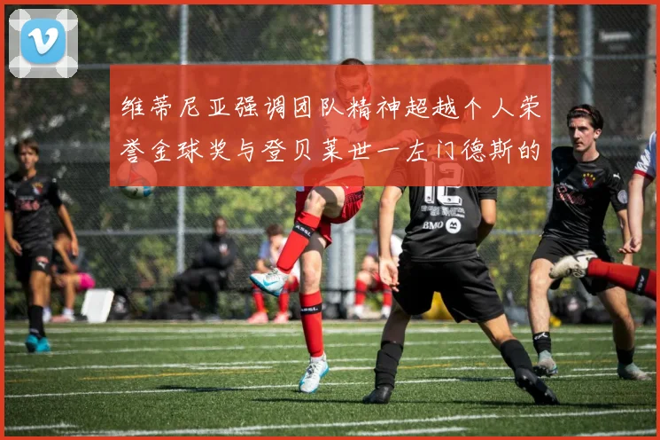 维蒂尼亚强调团队精神超越个人荣誉金球奖与登贝莱世一左门德斯的价值解析