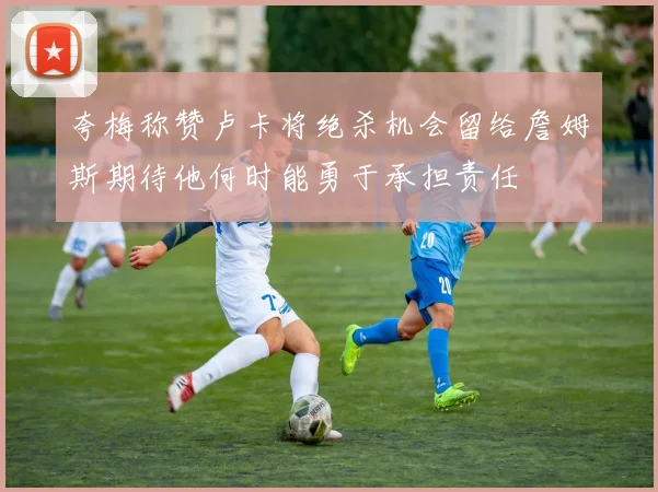 夸梅称赞卢卡将绝杀机会留给詹姆斯期待他何时能勇于承担责任