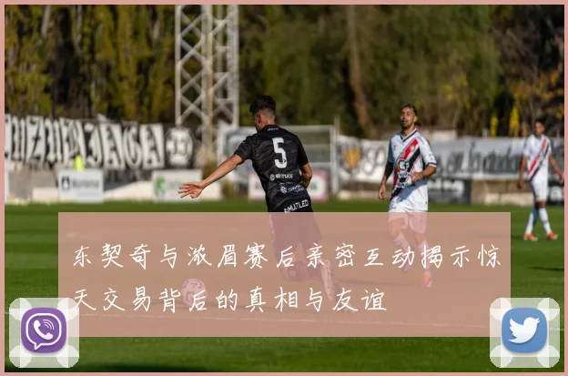 东契奇与浓眉赛后亲密互动揭示惊天交易背后的真相与友谊