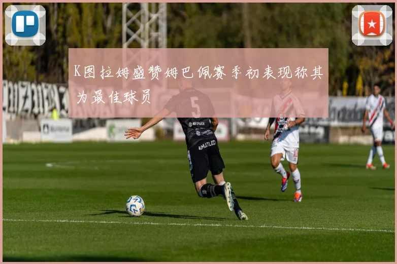 K图拉姆盛赞姆巴佩赛季初表现称其为最佳球员