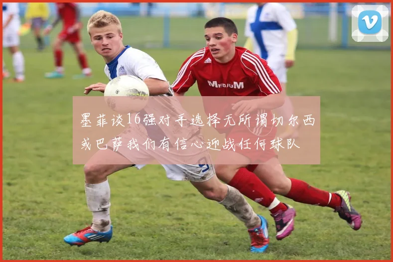 墨菲谈16强对手选择无所谓切尔西或巴萨我们有信心迎战任何球队