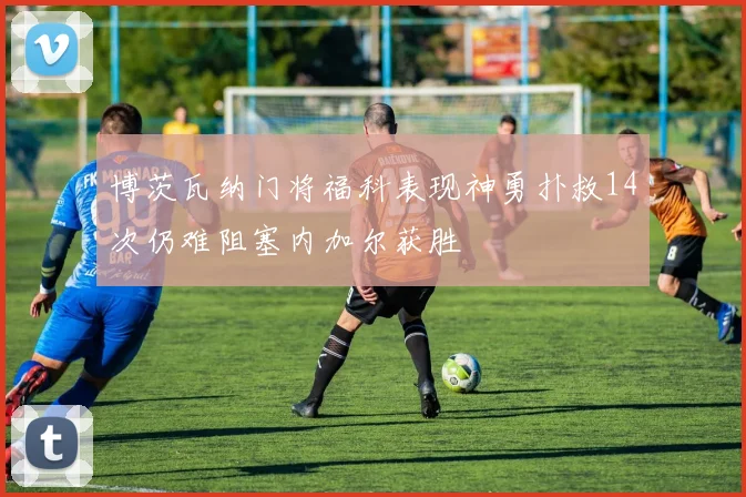 博茨瓦纳门将福科表现神勇扑救14次仍难阻塞内加尔获胜
