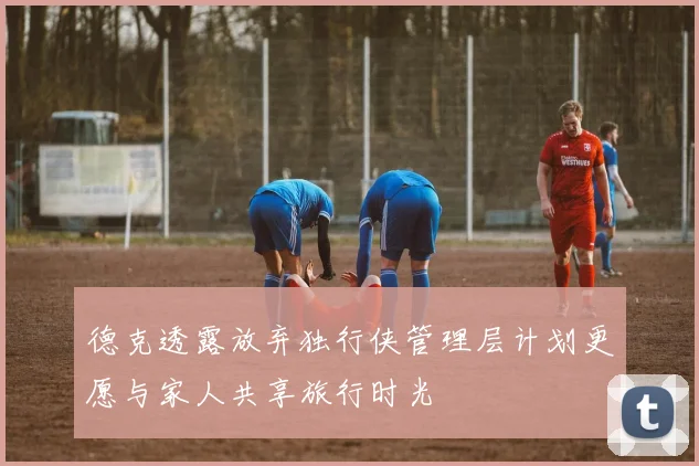 德克透露放弃独行侠管理层计划更愿与家人共享旅行时光