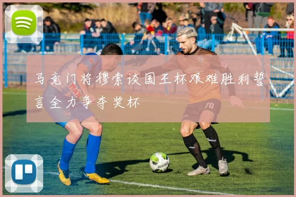 马竞门将穆索谈国王杯艰难胜利誓言全力争夺奖杯