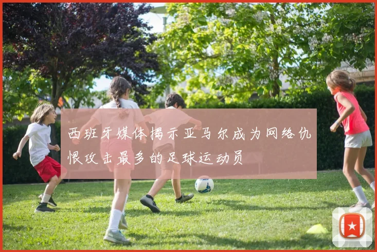 西班牙媒体揭示亚马尔成为网络仇恨攻击最多的足球运动员