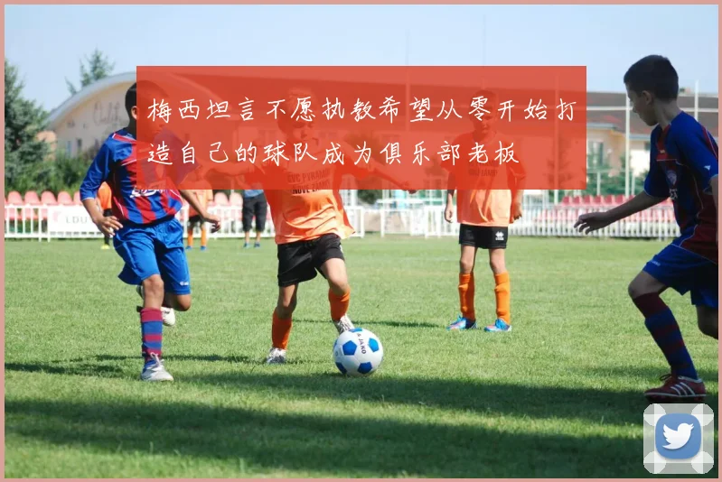 梅西坦言不愿执教希望从零开始打造自己的球队成为俱乐部老板