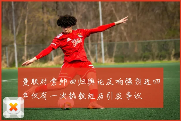 曼联对索帅回归舆论反响强烈近四年仅有一次执教经历引发争议