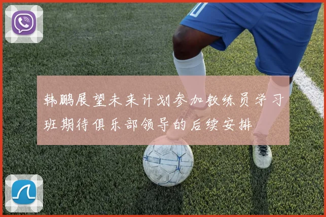 韩鹏展望未来计划参加教练员学习班期待俱乐部领导的后续安排