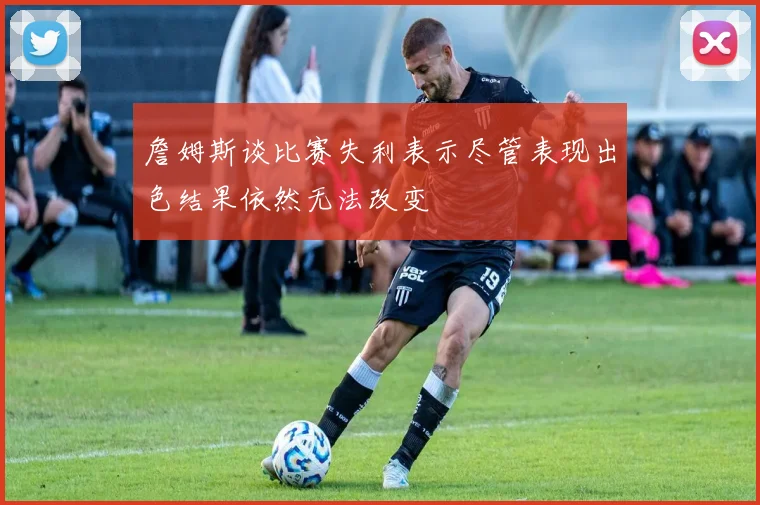 詹姆斯谈比赛失利表示尽管表现出色结果依然无法改变