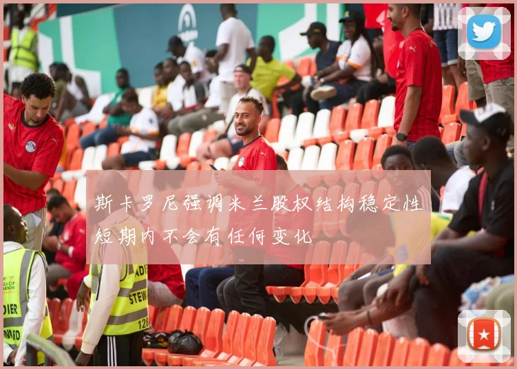 斯卡罗尼强调米兰股权结构稳定性短期内不会有任何变化