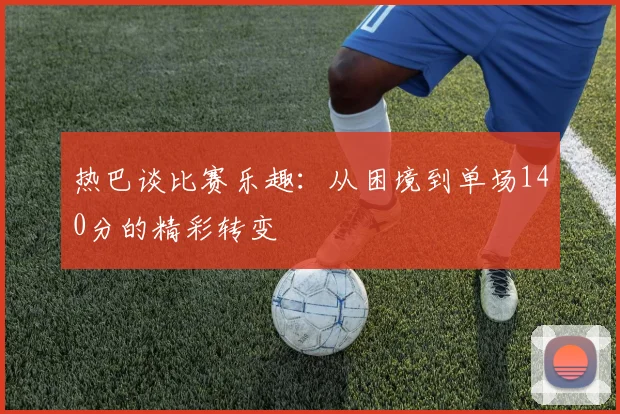 热巴谈比赛乐趣：从困境到单场140分的精彩转变