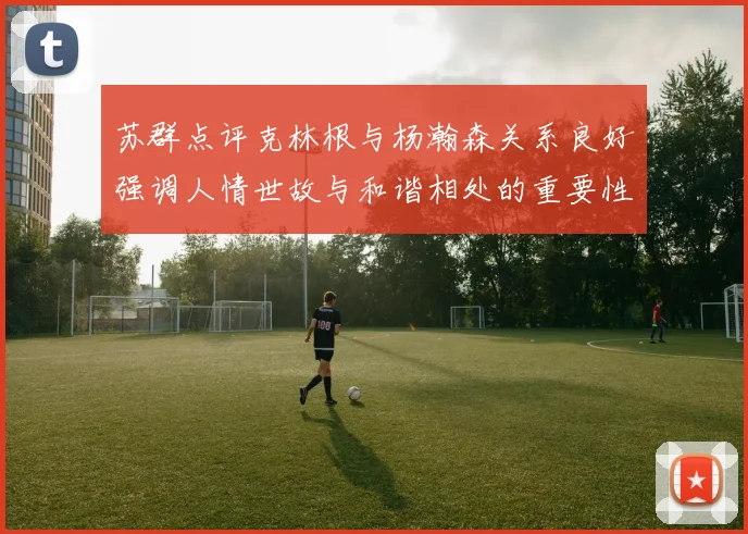 苏群点评克林根与杨瀚森关系良好强调人情世故与和谐相处的重要性