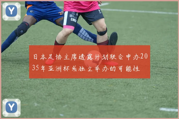 日本足协主席透露计划联合申办2035年亚洲杯或独立举办的可能性