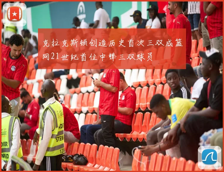 克拉克斯顿创造历史首次三双成篮网21世纪首位中锋三双球员