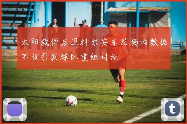 太阳裁掉后卫科尔安东尼场均数据不佳引发球队重组讨论