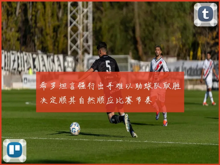 希罗坦言强行出手难以助球队取胜决定顺其自然顺应比赛节奏