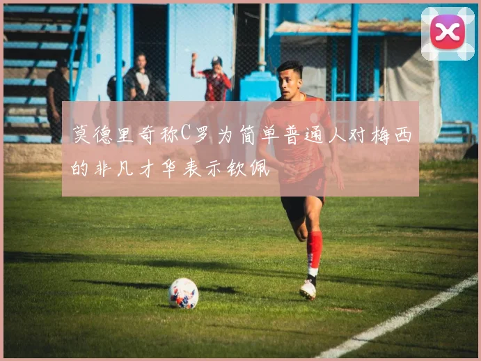 莫德里奇称C罗为简单普通人对梅西的非凡才华表示钦佩