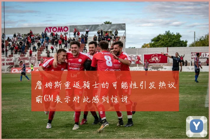 詹姆斯重返骑士的可能性引发热议前GM表示对此感到惊讶