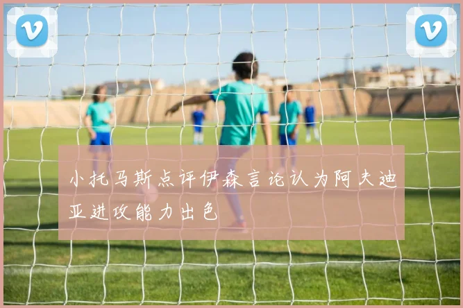 小托马斯点评伊森言论认为阿夫迪亚进攻能力出色