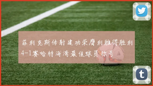 菲利克斯传射建功荣膺利雅得胜利4-1赛哈特海湾最佳球员称号