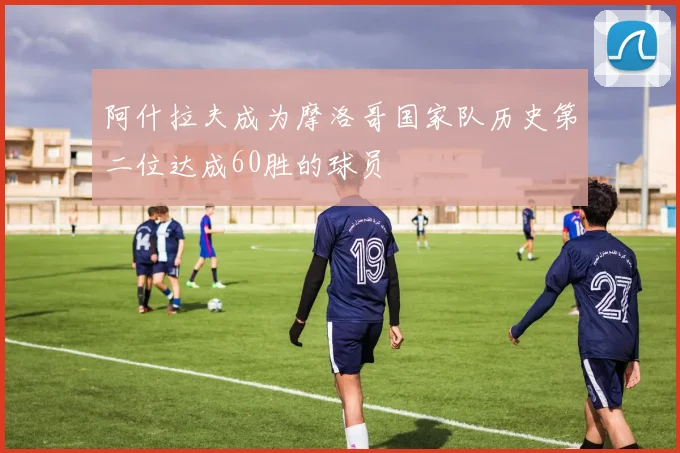 阿什拉夫成为摩洛哥国家队历史第二位达成60胜的球员