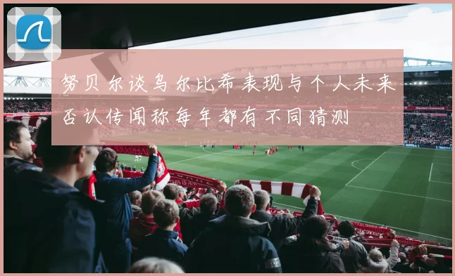努贝尔谈乌尔比希表现与个人未来否认传闻称每年都有不同猜测