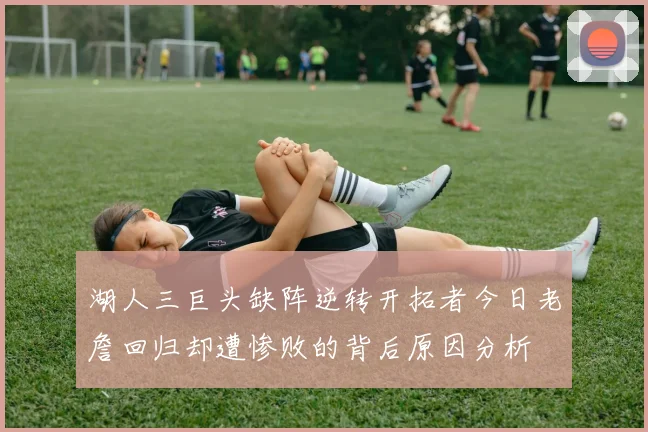 湖人三巨头缺阵逆转开拓者今日老詹回归却遭惨败的背后原因分析