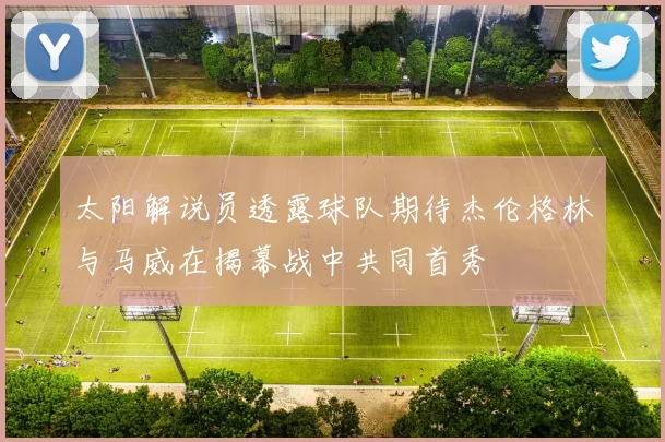 太阳解说员透露球队期待杰伦格林与马威在揭幕战中共同首秀