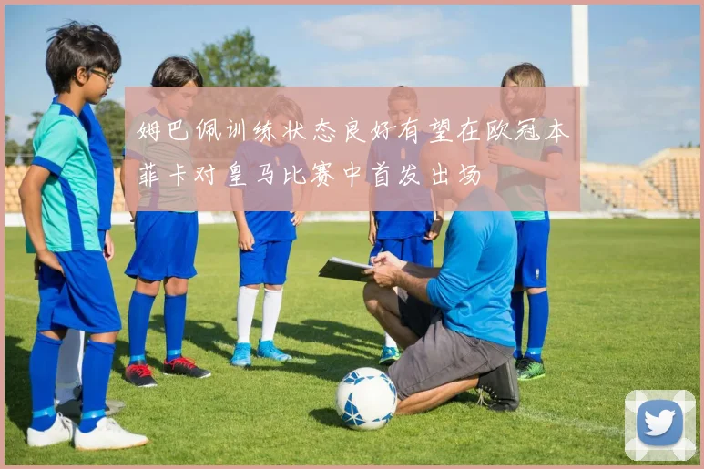 姆巴佩训练状态良好有望在欧冠本菲卡对皇马比赛中首发出场