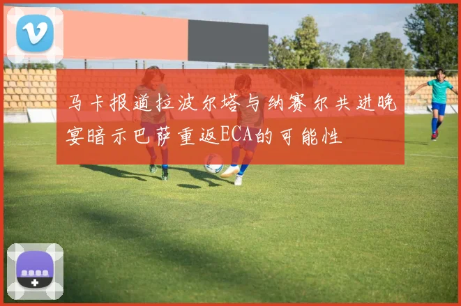 马卡报道拉波尔塔与纳赛尔共进晚宴暗示巴萨重返ECA的可能性