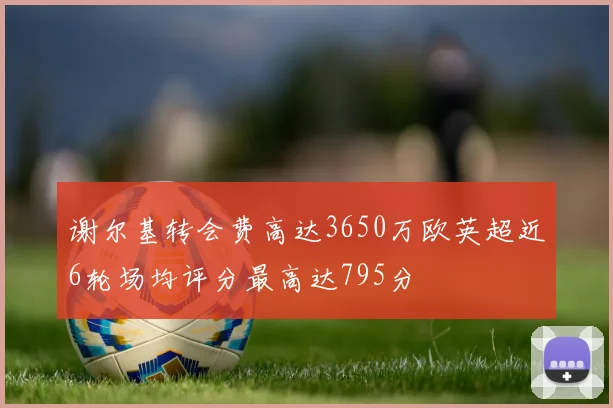 谢尔基转会费高达3650万欧英超近6轮场均评分最高达795分