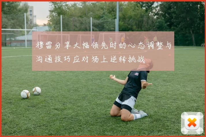 穆雷分享大幅领先时的心态调整与沟通技巧应对场上逆转挑战