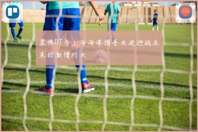 柔佛DT与上海海港携手共进迎战未来的激情对决