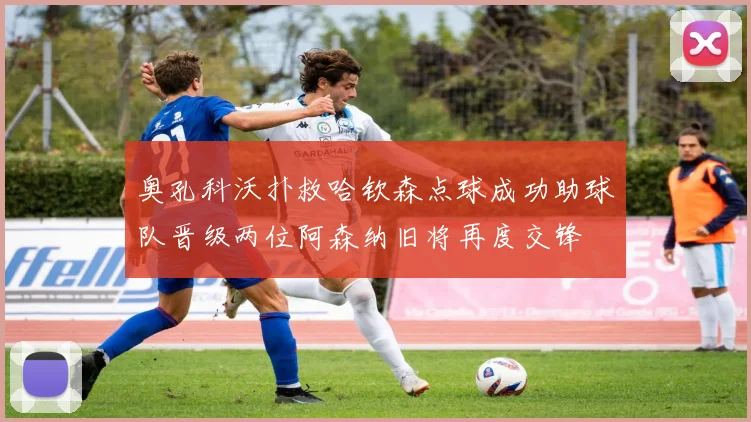 奥孔科沃扑救哈钦森点球成功助球队晋级两位阿森纳旧将再度交锋