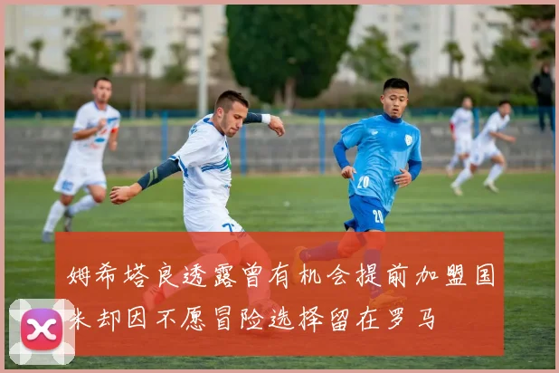 姆希塔良透露曾有机会提前加盟国米却因不愿冒险选择留在罗马