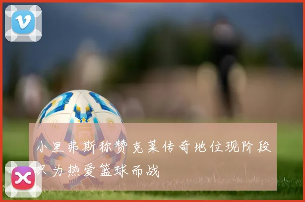 小里弗斯称赞克莱传奇地位现阶段只为热爱篮球而战