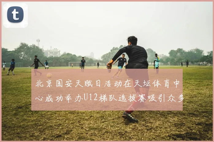 北京国安天赋日活动在天坛体育中心成功举办U12梯队选拔赛吸引众多小球员参与
