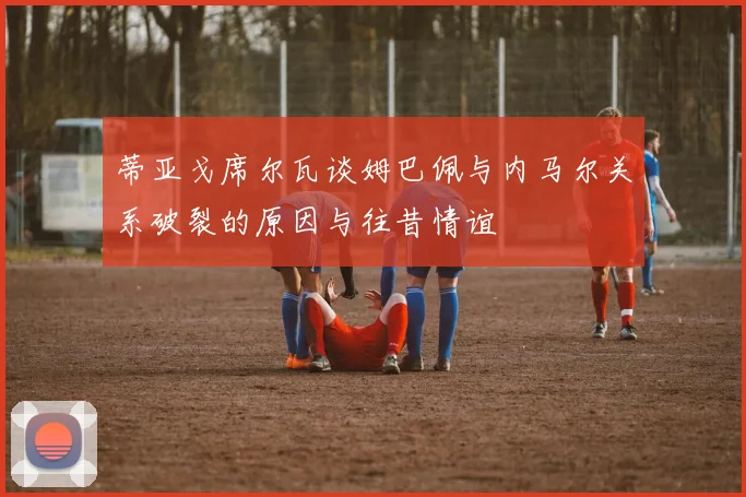 蒂亚戈席尔瓦谈姆巴佩与内马尔关系破裂的原因与往昔情谊